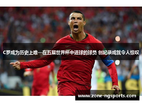 C罗成为历史上唯一在五届世界杯中进球的球员 创纪录成就令人惊叹