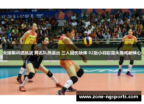 女排集训遇挑战 两名队员退出 三人因伤缺席 02后小将崭露头角成新核心