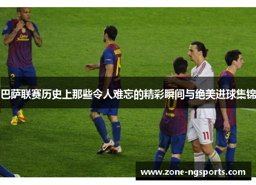 巴萨联赛历史上那些令人难忘的精彩瞬间与绝美进球集锦