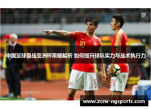 中国足球备战亚洲杯策略解析 如何提升球队实力与战术执行力