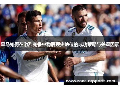 皇马如何在激烈竞争中稳居顶尖地位的成功策略与关键因素