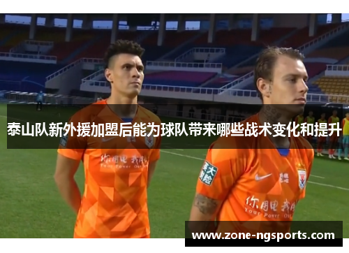 泰山队新外援加盟后能为球队带来哪些战术变化和提升