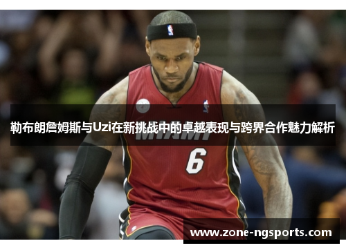 勒布朗詹姆斯与Uzi在新挑战中的卓越表现与跨界合作魅力解析